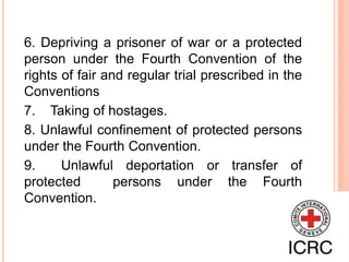 6. Depriving a prisoner of war or a protected
person under the Fourth Convention of the
rights of fair and regular trial prescribed in the
Conventions
7. Taking of hostages.
8. Unlawful confinement of protected persons
under the Fourth Convention.
9. Unlawful deportation or transfer of
protected persons under the Fourth
Convention.
 