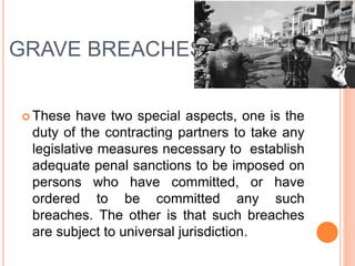 GRAVE BREACHES
 These have two special aspects, one is the
duty of the contracting partners to take any
legislative measures necessary to establish
adequate penal sanctions to be imposed on
persons who have committed, or have
ordered to be committed any such
breaches. The other is that such breaches
are subject to universal jurisdiction.
 