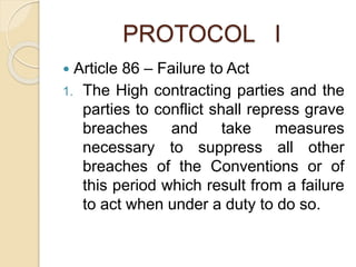 PROTOCOL I
 Article 86 – Failure to Act
1. The High contracting parties and the
parties to conflict shall repress grave
breaches and take measures
necessary to suppress all other
breaches of the Conventions or of
this period which result from a failure
to act when under a duty to do so.
 