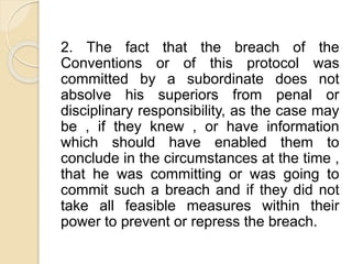 2. The fact that the breach of the
Conventions or of this protocol was
committed by a subordinate does not
absolve his superiors from penal or
disciplinary responsibility, as the case may
be , if they knew , or have information
which should have enabled them to
conclude in the circumstances at the time ,
that he was committing or was going to
commit such a breach and if they did not
take all feasible measures within their
power to prevent or repress the breach.
 