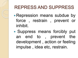 REPRESS AND SUPPRESS
Repression means subdue by
force , restrain , prevent or
inhibit.
 Suppress means forcibly put
an end to , prevent the
development , action or feeling
impulse , idea etc, restrain.
 