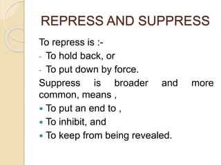 REPRESS AND SUPPRESS
To repress is :-
- To hold back, or
- To put down by force.
Suppress is broader and more
common, means ,
 To put an end to ,
 To inhibit, and
 To keep from being revealed.
 
