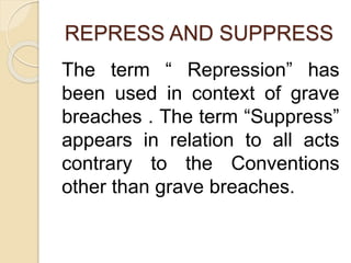 REPRESS AND SUPPRESS
The term “ Repression” has
been used in context of grave
breaches . The term “Suppress”
appears in relation to all acts
contrary to the Conventions
other than grave breaches.
 