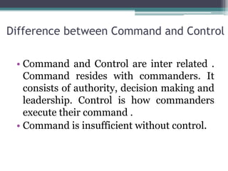 Difference between Command and Control
• Command and Control are inter related .
Command resides with commanders. It
consists of authority, decision making and
leadership. Control is how commanders
execute their command .
• Command is insufficient without control.
 
