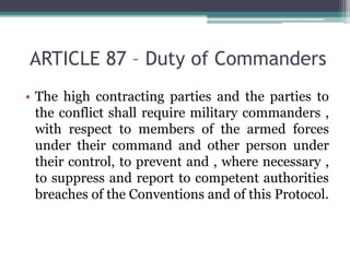 ARTICLE 87 – Duty of Commanders
• The high contracting parties and the parties to
the conflict shall require military commanders ,
with respect to members of the armed forces
under their command and other person under
their control, to prevent and , where necessary ,
to suppress and report to competent authorities
breaches of the Conventions and of this Protocol.
 