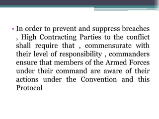• In order to prevent and suppress breaches
, High Contracting Parties to the conflict
shall require that , commensurate with
their level of responsibility , commanders
ensure that members of the Armed Forces
under their command are aware of their
actions under the Convention and this
Protocol
 