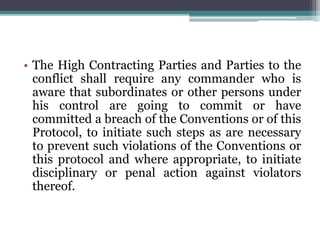 • The High Contracting Parties and Parties to the
conflict shall require any commander who is
aware that subordinates or other persons under
his control are going to commit or have
committed a breach of the Conventions or of this
Protocol, to initiate such steps as are necessary
to prevent such violations of the Conventions or
this protocol and where appropriate, to initiate
disciplinary or penal action against violators
thereof.
 