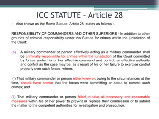 ICC STATUTE – Article 28
• Also known as the Rome Statute, Article 28 states as follows :-
RESPONSIBILITY OF COMMANDERS AND OTHER SUPERIORS - In addition to other
grounds of criminal responsibility under this Statute for crimes within the jurisdiction of
the Court:
(a) A military commander or person effectively acting as a military commander shall
be criminally responsible for crimes within the jurisdiction of the Court committed
by forces under his or her effective command and control, or effective authority
and control as the case may be, as a result of his or her failure to exercise control
properly over such forces, where:
(i) That military commander or person either knew or, owing to the circumstances at the
time, should have known that the forces were committing or about to commit such
crimes; and
(ii) That military commander or person failed to take all necessary and reasonable
measures within his or her power to prevent or repress their commission or to submit
the matter to the competent authorities for investigation and prosecution.
 