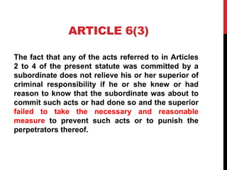 ARTICLE 6(3)
The fact that any of the acts referred to in Articles
2 to 4 of the present statute was committed by a
subordinate does not relieve his or her superior of
criminal responsibility if he or she knew or had
reason to know that the subordinate was about to
commit such acts or had done so and the superior
failed to take the necessary and reasonable
measure to prevent such acts or to punish the
perpetrators thereof.
 
