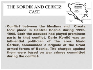 THE KORDIK AND CERKEZ
CASE
• Conflict between the Muslims and Croats
took place in Central Bosnia during 1992-
1995. Both the accused had played prominent
parts in that conflict. Dario Kordić was an
influential politician of the area. Mario
Čerkez, commanded a brigade of the Croat
armed forces of Bosnia. The charges against
them were based on war crimes committed
during the conflict.
 