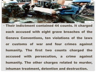 • Their indictment contained 44 counts. It charged
each accused with eight grave breaches of the
Geneva Conventions, ten violations of the laws
or customs of war and four crimes against
humanity. The first two counts charged the
accused with persecution, a crime against
humanity. The other charges related to murder,
inhuman treatment, detention and destruction.
 