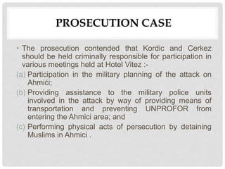 PROSECUTION CASE
• The prosecution contended that Kordic and Cerkez
should be held criminally responsible for participation in
various meetings held at Hotel Vitez :-
(a) Participation in the military planning of the attack on
Ahmići;
(b) Providing assistance to the military police units
involved in the attack by way of providing means of
transportation and preventing UNPROFOR from
entering the Ahmici area; and
(c) Performing physical acts of persecution by detaining
Muslims in Ahmici .
 