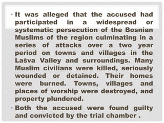 • It was alleged that the accused had
participated in a widespread or
systematic persecution of the Bosnian
Muslims of the region culminating in a
series of attacks over a two year
period on towns and villages in the
Lašva Valley and surroundings. Many
Muslim civilians were killed, seriously
wounded or detained. Their homes
were burned. Towns, villages and
places of worship were destroyed, and
property plundered.
• Both the accused were found guilty
and convicted by the trial chamber .
 