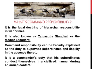 WHATISCOMMANDRESPONSIBILITY?
It is the legal doctrine of hierarchal responsibility
in war crimes.
It is also known as Yamashita Standard or the
Medina Standard.
Command responsibility can be broadly explained
as the duty to supervise subordinates and liability
in the absence thereto.
It is a commander’s duty that his subordinates
conduct themselves in a civilized manner during
an armed conflict.
 
