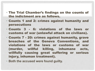 • The Trial Chamber’s findings on the counts of
the indictment are as follows.
• Counts 1 and 2: crimes against humanity and
persecutions
• Counts 3 - 6: violations of the laws or
customs of war (unlawful attack on civilians).
• Counts 7 - 20: crimes against humanity, grave
breaches of the Geneva Conventions, and
violations of the laws or customs of war
(murder, willful killing, inhumane acts,
willfully causing great suffering or serious
injury, inhuman treatment).
• Both the accused were found guilty.
 