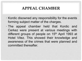 APPEAL CHAMBER
• Kordic disowned any responsibility for the events
forming subject matter of the charges.
• The appeal chamber held that Kordic and
Cerkez were present at various meetings with
different groups of people on 15th April 1993 at
Hotel Vitez. This showed their knowledge and
awareness of the crimes that were planned and
committed thereafter.
 
