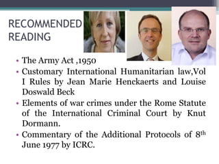 RECOMMENDED
READING
• The Army Act ,1950
• Customary International Humanitarian law,Vol
I Rules by Jean Marie Henckaerts and Louise
Doswald Beck
• Elements of war crimes under the Rome Statute
of the International Criminal Court by Knut
Dormann.
• Commentary of the Additional Protocols of 8th
June 1977 by ICRC.
 