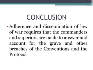CONCLUSION
• Adherence and dissemination of law
of war requires that the commanders
and superiors are made to answer and
account for the grave and other
breaches of the Conventions and the
Protocol
 