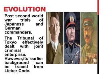 EVOLUTION
Post second world
war trials of
Japanese and
German
commanders.
The Tribunal of
Tokyo effectively
dealt with joint
criminal
enterprise.
However,its earlier
background can
be traced from
Lieber Code.
 