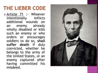  Article 71 :- Whoever
intentionally inflicts
additional wounds on
an enemy already
wholly disabled or kills
such an enemy or who
orders or encourages
soldiers to do so, shall
suffer death if duly
convicted, whether he
belongs to the army of
the United States, or an
enemy captured after
having committed his
misdeed.
 