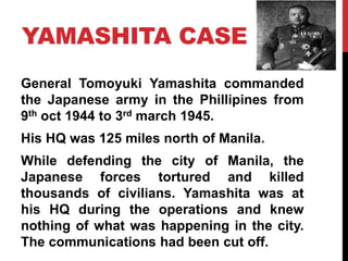 YAMASHITA CASE
General Tomoyuki Yamashita commanded
the Japanese army in the Phillipines from
9th oct 1944 to 3rd march 1945.
His HQ was 125 miles north of Manila.
While defending the city of Manila, the
Japanese forces tortured and killed
thousands of civilians. Yamashita was at
his HQ during the operations and knew
nothing of what was happening in the city.
The communications had been cut off.
 