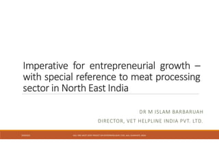 Imperative for entrepreneurial growth –
with special reference to meat processing
sector in North East India
DR M ISLAM BARBARUAH
DIRECTOR, VET HELPLINE INDIA PVT. LTD.
10/9/2015 AAU -NRC-MEAT JOINT PROJECT ON ENTREPRENEUSHIP, CVSC, AAU, GUWAHATI, INDIA
 