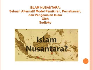 ISLAM NUSANTARA:
Sebuah Alternatif Model Pemikiran, Pemahaman,
dan Pengamalan Islam
Oleh
Sudjoko
 