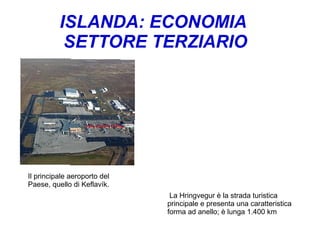 ISLANDA: ECONOMIA
SETTORE TERZIARIO
La Hringvegur è la strada turistica
principale e presenta una caratteristica
forma ad anello; è lunga 1.400 km
Il principale aeroporto del
Paese, quello di Keflavík.
 