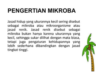 PENGERTIAN MIKROBA
Jasad hidup yang ukurannya kecil sering disebut
sebagai mikroba atau mikroorganisme atau
jasad renik. Jasad renik disebut sebagai
mikroba bukan hanya karena ukurannya yang
kecil, sehingga sukar dilihat dengan mata biasa,
tetapi juga pengaturan kehidupannya yang
lebih sederhana dibandingkan dengan jasad
tingkat tinggi.

 