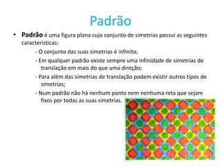 Padrão
• Padrão é uma figura plana cujo conjunto de simetrias possui as seguintes
   caracteristicas:
        - O conjunto das suas simetrias é infinito;
        - Em qualquer padrão existe sempre uma infinidade de simetrias de
           translação em mais do que uma direção;
        - Para além das simetrias de translação podem existir outros tipos de
           simetrias;
        - Num padrão não há nenhum ponto nem nenhuma reta que sejam
           fixos por todas as suas simetrias.
 