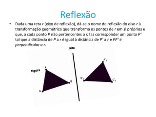 Reflexão
• Dada uma reta r (eixo de reflexão), dá-se o nome de reflexão do eixo r à
  transformação geométrica que transforma os pontos de r em si próprios e
  que, a cada ponto P não pertencentes a r, faz corresponder um ponto P’
  tal que a distância de P a r é igual à distância de P’ a r e PP’ é
  perpendicular a r.
 