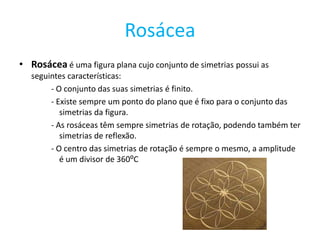 Rosácea
• Rosácea é uma figura plana cujo conjunto de simetrias possui as
   seguintes características:
        - O conjunto das suas simetrias é finito.
        - Existe sempre um ponto do plano que é fixo para o conjunto das
           simetrias da figura.
        - As rosáceas têm sempre simetrias de rotação, podendo também ter
           simetrias de reflexão.
        - O centro das simetrias de rotação é sempre o mesmo, a amplitude
           é um divisor de 360⁰C
 