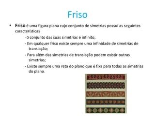 Friso
• Friso é uma figura plana cujo conjunto de simetrias possui as seguintes
   características
        - O conjunto das suas simetrias é infinito;
        - Em qualquer friso existe sempre uma infinidade de simetrias de
           translação;
        - Para além das simetrias de translação podem existir outras
           simetrias;
        - Existe sempre uma reta do plano que é fixa para todas as simetrias
           do plano.
 