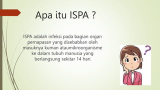 Apa itu ISPA ?
ISPA adalah infeksi pada bagian organ
pernapasan yang disebabkan oleh
masuknya kuman ataumikroorganisme
ke dalam tubuh manusia yang
berlangsung sekitar 14 hari
 