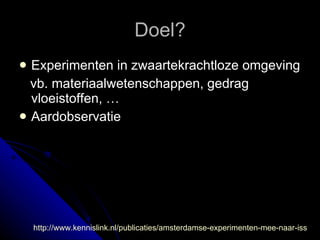 Doel? Experimenten in zwaartekrachtloze omgeving vb. materiaalwetenschappen, gedrag vloeistoffen, … Aardobservatie  http://www.kennislink.nl/publicaties/amsterdamse-experimenten-mee-naar-iss 