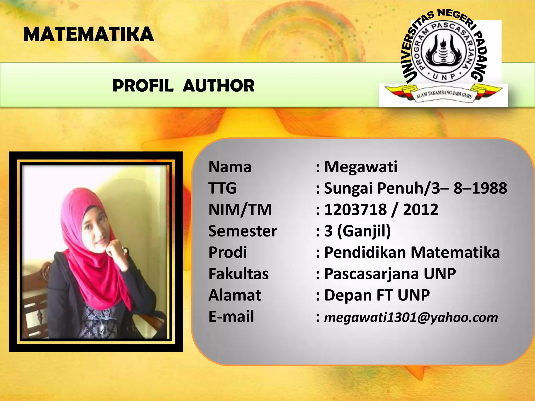 MATEMATIKA
PROFIL AUTHOR

Nama
TTG
NIM/TM
Semester
Prodi
Fakultas
Alamat
E-mail

: Megawati
: Sungai Penuh/3– 8–1988
: 1203718 / 2012
: 3 (Ganjil)
: Pendidikan Matematika
: Pascasarjana UNP
: Depan FT UNP
: megawati1301@yahoo.com

 