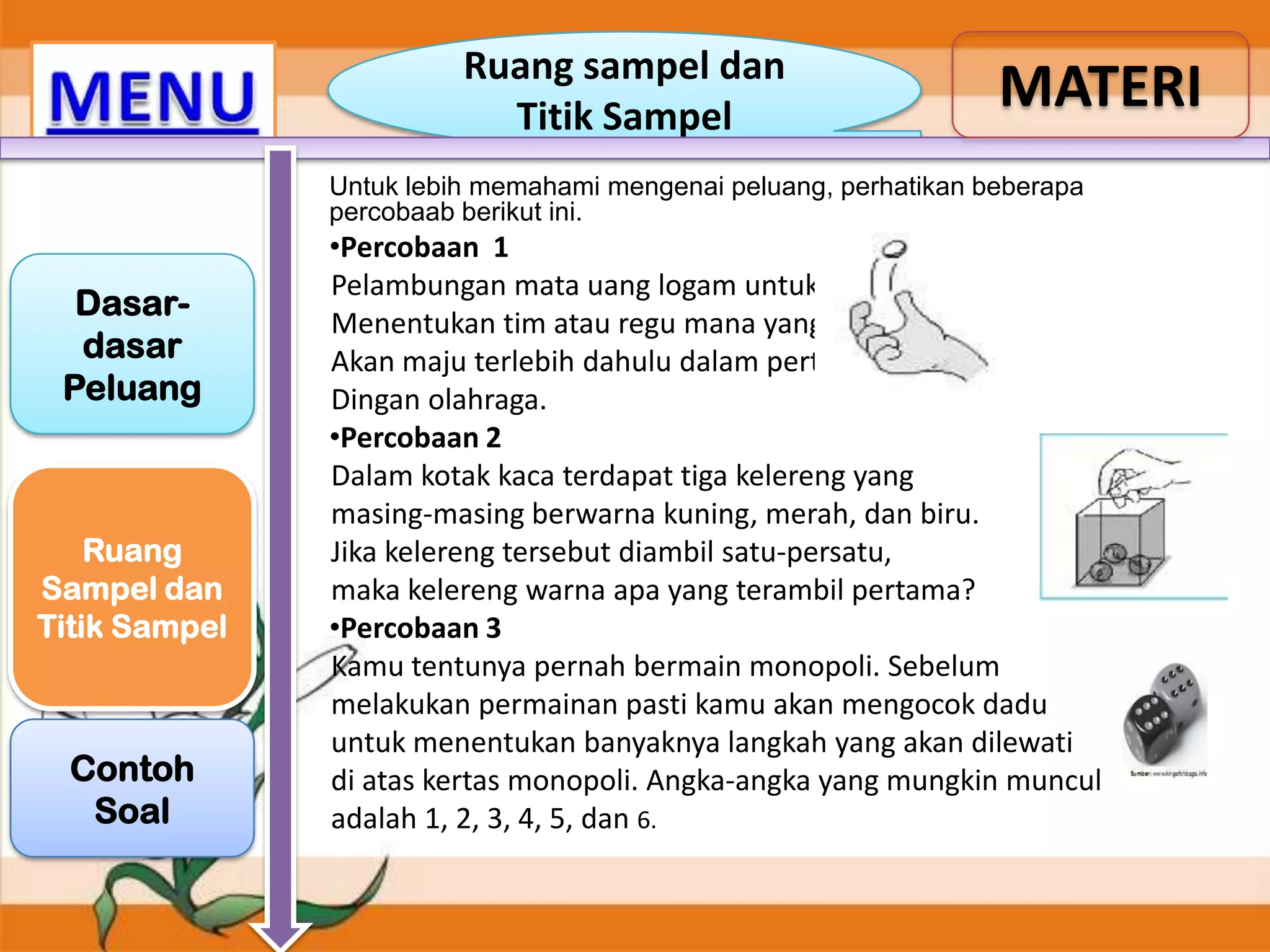 Ruang sampel dan
Titik Sampel

MATERI

Untuk lebih memahami mengenai peluang, perhatikan beberapa
percobaab berikut ini.

Dasardasar
Peluang

Ruang
Sampel dan
Titik Sampel

Contoh
Soal

•Percobaan 1
Pelambungan mata uang logam untuk
Menentukan tim atau regu mana yang
Akan maju terlebih dahulu dalam pertanDingan olahraga.
•Percobaan 2
Dalam kotak kaca terdapat tiga kelereng yang
masing-masing berwarna kuning, merah, dan biru.
Jika kelereng tersebut diambil satu-persatu,
maka kelereng warna apa yang terambil pertama?
•Percobaan 3
Kamu tentunya pernah bermain monopoli. Sebelum
melakukan permainan pasti kamu akan mengocok dadu
untuk menentukan banyaknya langkah yang akan dilewati
di atas kertas monopoli. Angka-angka yang mungkin muncul
adalah 1, 2, 3, 4, 5, dan 6.

 