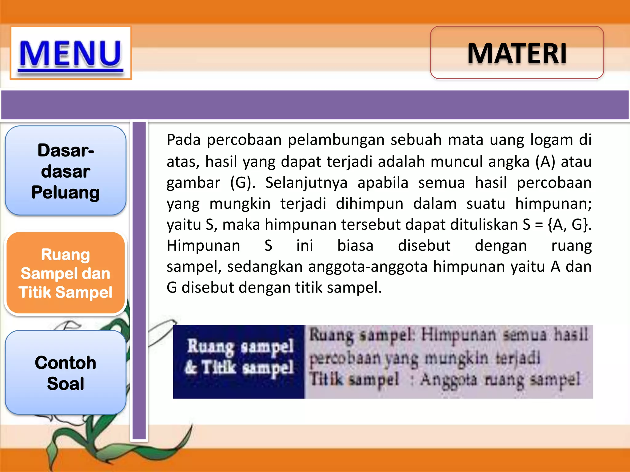 MATERI
Dasardasar
Peluang
Ruang
Sampel dan
Titik Sampel

Contoh
Soal

Pada percobaan pelambungan sebuah mata uang logam di
atas, hasil yang dapat terjadi adalah muncul angka (A) atau
gambar (G). Selanjutnya apabila semua hasil percobaan
yang mungkin terjadi dihimpun dalam suatu himpunan;
yaitu S, maka himpunan tersebut dapat dituliskan S = {A, G}.
Himpunan S ini biasa disebut dengan ruang
sampel, sedangkan anggota-anggota himpunan yaitu A dan
G disebut dengan titik sampel.

 