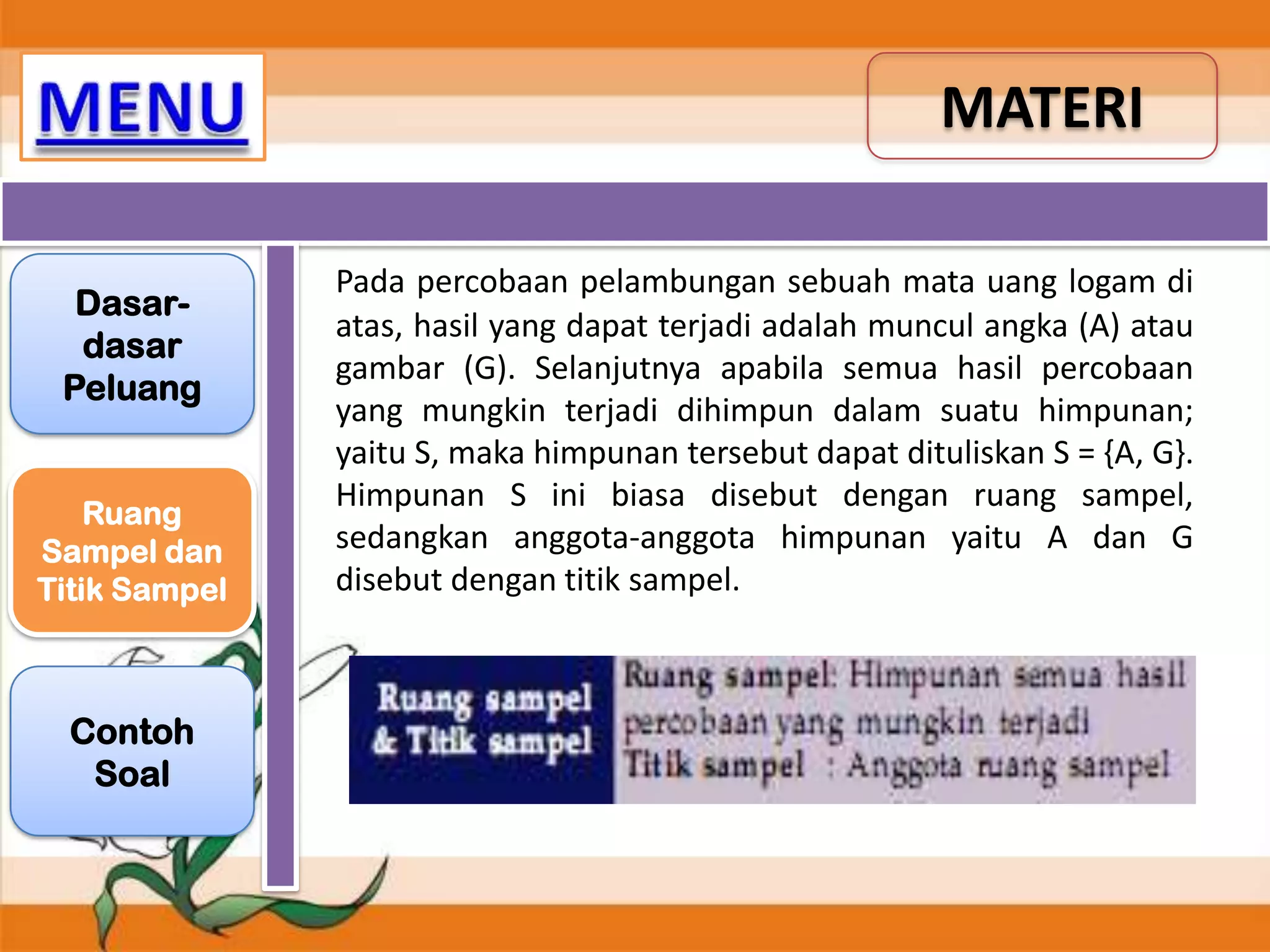 MATERI
Dasardasar
Peluang
Ruang
Sampel dan
Titik Sampel

Contoh
Soal

Pada percobaan pelambungan sebuah mata uang logam di
atas, hasil yang dapat terjadi adalah muncul angka (A) atau
gambar (G). Selanjutnya apabila semua hasil percobaan
yang mungkin terjadi dihimpun dalam suatu himpunan;
yaitu S, maka himpunan tersebut dapat dituliskan S = {A, G}.
Himpunan S ini biasa disebut dengan ruang sampel,
sedangkan anggota-anggota himpunan yaitu A dan G
disebut dengan titik sampel.

 