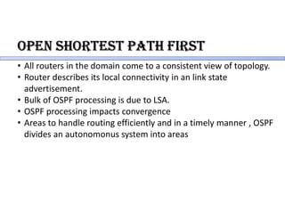 oPen sHoRtest PatH FiRst
• All routers in the domain come to a consistent view of topology.
• Router describes its local connectivity in an link state
advertisement.
• Bulk of OSPF processing is due to LSA.
• OSPF processing impacts convergence
• Areas to handle routing efficiently and in a timely manner , OSPF
divides an autonomonus system into areas
 