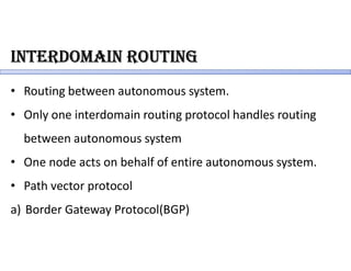 inteRdomain RoUting
• Routing between autonomous system.
• Only one interdomain routing protocol handles routing
between autonomous system
• One node acts on behalf of entire autonomous system.
• Path vector protocol
a) Border Gateway Protocol(BGP)
 