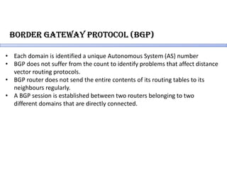 BoRdeR gateWaY PRotocol (BgP)
• Each domain is identified a unique Autonomous System (AS) number
• BGP does not suffer from the count to identify problems that affect distance
vector routing protocols.
• BGP router does not send the entire contents of its routing tables to its
neighbours regularly.
• A BGP session is established between two routers belonging to two
different domains that are directly connected.
 