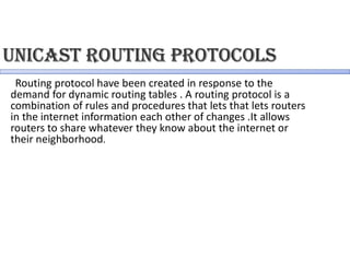 Unicast RoUting PRotocols
Routing protocol have been created in response to the
demand for dynamic routing tables . A routing protocol is a
combination of rules and procedures that lets that lets routers
in the internet information each other of changes .It allows
routers to share whatever they know about the internet or
their neighborhood.
 