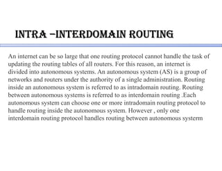 intRa –inteRdomain RoUting
An internet can be so large that one routing protocol cannot handle the task of
updating the routing tables of all routers. For this reason, an internet is
divided into autonomous systems. An autonomous system (AS) is a group of
networks and routers under the authority of a single administration. Routing
inside an autonomous system is referred to as intradomain routing. Routing
between autonomous systems is referred to as interdomain routing .Each
autonomous system can choose one or more intradomain routing protocol to
handle routing inside the autonomous system. However , only one
interdomain routing protocol handles routing between autonomous systerm
 