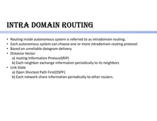 intRa domain RoUting
• Routing inside autonomous system is referred to as intradomain routing.
• Each autonomous system can choose one or more intradomain routing protocol.
• Based on unreliable datagram delivery.
• Distance Vector
a) routing Information Protocol(RIP)
b) Each neighbor exchange information periodically to its neighbors
• Link State
a) Open Shortest Path First(OSPF)
b) Each network share information periodically to other routers.
 