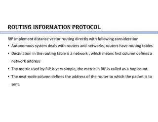 RoUting inFoRmation PRotocol
RIP implement distance vector routing directly with following consideration
• Autonomous system deals with routers and networks, routers have routing tables
• Destination in the routing table is a network , which means first column defines a
network address
• The metric used by RIP is very simple, the metric in RIP is called as a hop count.
• The next-node column defines the address of the router to which the packet is to
sent.
 