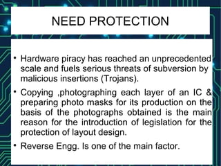 NEED PROTECTION

Hardware piracy has reached an unprecedented
scale and fuels serious threats of subversion by
malicious insertions (Trojans).

Copying ,photographing each layer of an IC &
preparing photo masks for its production on the
basis of the photographs obtained is the main
reason for the introduction of legislation for the
protection of layout design.

Reverse Engg. Is one of the main factor.
 