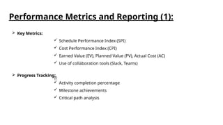  Key Metrics:
 Schedule Performance Index (SPI)
 Cost Performance Index (CPI)
 Earned Value (EV), Planned Value (PV), Actual Cost (AC)
 Use of collaboration tools (Slack, Teams)

 Progress Tracking:
 Activity completion percentage
 Milestone achievements
 Critical path analysis
Performance Metrics and Reporting (1):
 