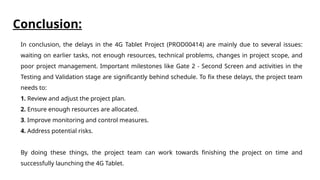 Conclusion:
In conclusion, the delays in the 4G Tablet Project (PROD00414) are mainly due to several issues:
waiting on earlier tasks, not enough resources, technical problems, changes in project scope, and
poor project management. Important milestones like Gate 2 - Second Screen and activities in the
Testing and Validation stage are significantly behind schedule. To fix these delays, the project team
needs to:
1. Review and adjust the project plan.
2. Ensure enough resources are allocated.
3. Improve monitoring and control measures.
4. Address potential risks.
By doing these things, the project team can work towards finishing the project on time and
successfully launching the 4G Tablet.
 