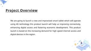 Project Overview
We are going to launch a new and improvised smart tablet which will operate
using 4G technology this product launch will help us improving connectivity,
enhancing digital access and fostering economic development. This product
launch is based on the increasing demand for high speed internet access and
digital devices in the region.
 